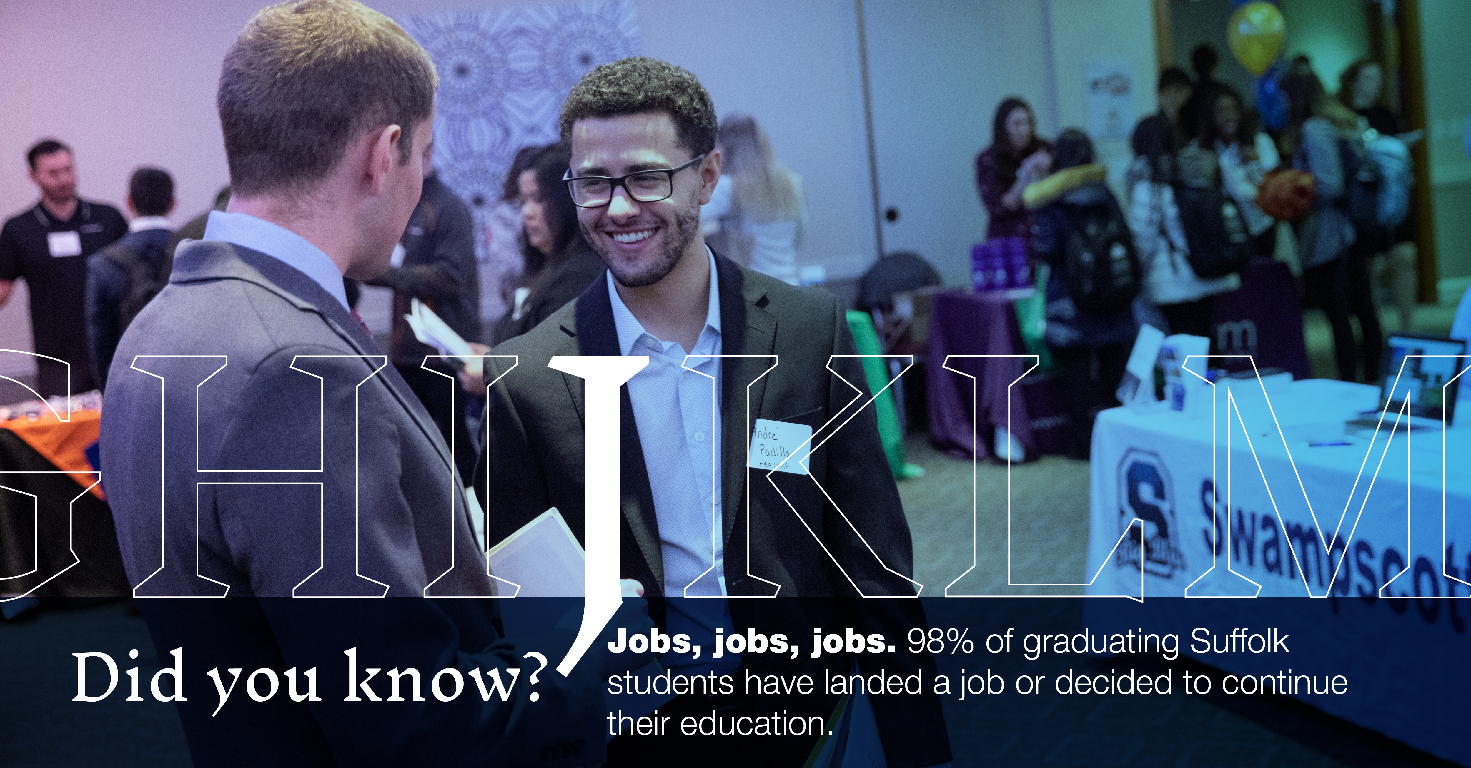 J: [image of students chatting at a job fair] Did you know that 98% of Suffolk graduates have landed a job or decided to continue their education?