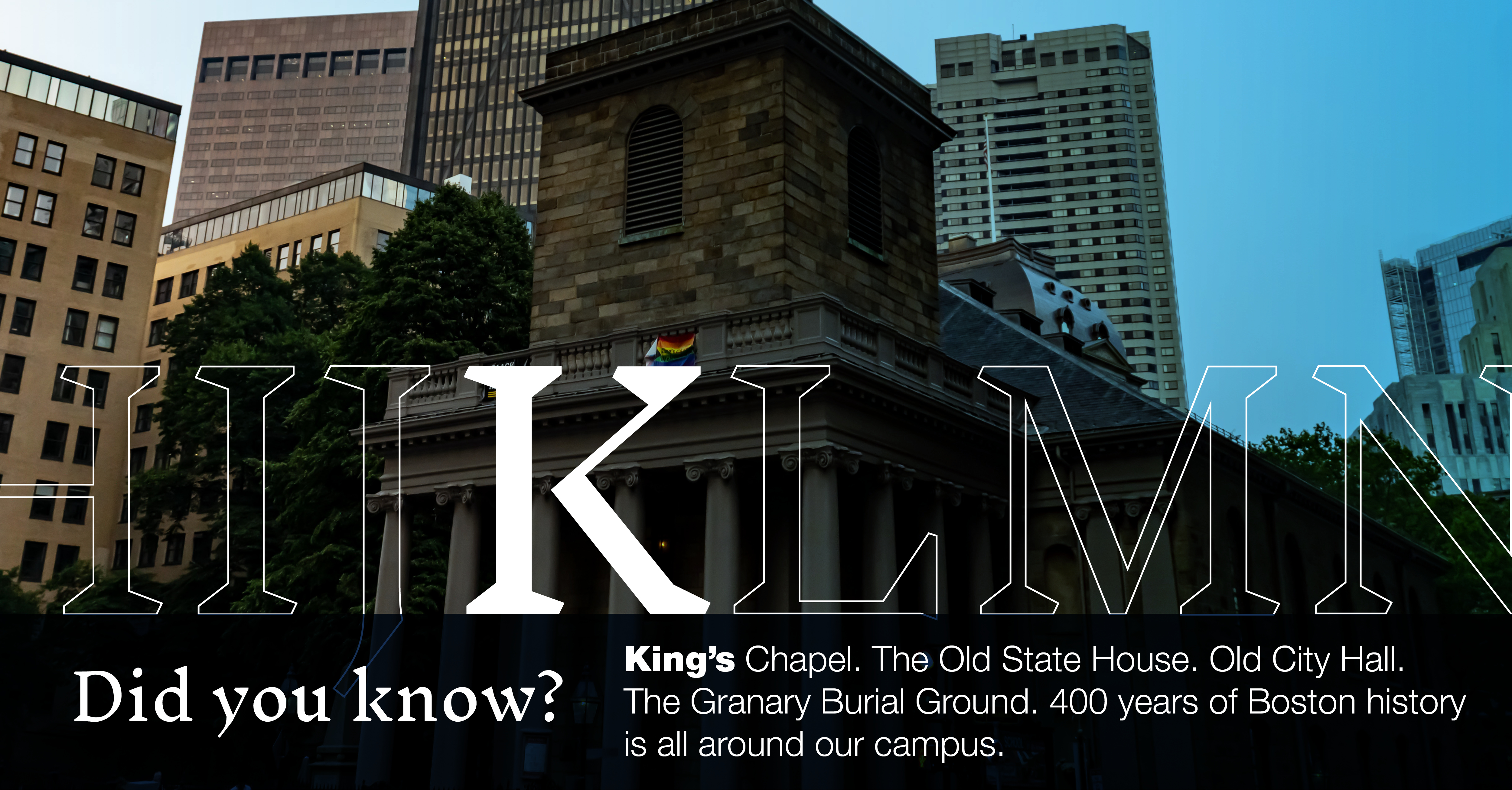 K: [image of Kings Chapel on Tremont St] King's Chapel. The Old State House. The Granary Burial Ground. Did you know 400 years of Boston history is all around our campus?