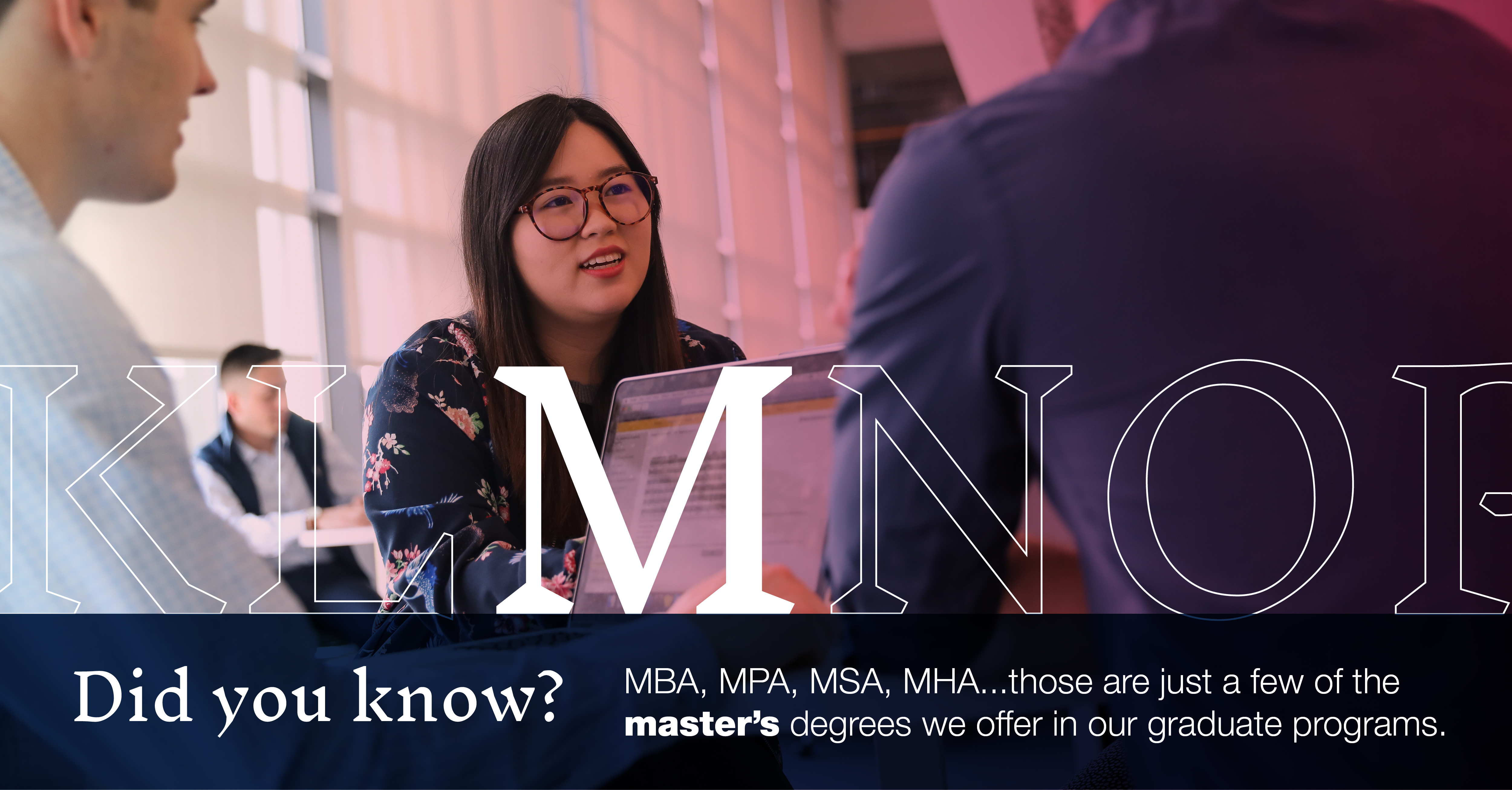 M: [image of graduate students in a study group]: MBA, MPA, MSA, MHA...did you know those are just a few of the master's degrees we offer in our graduate programs?