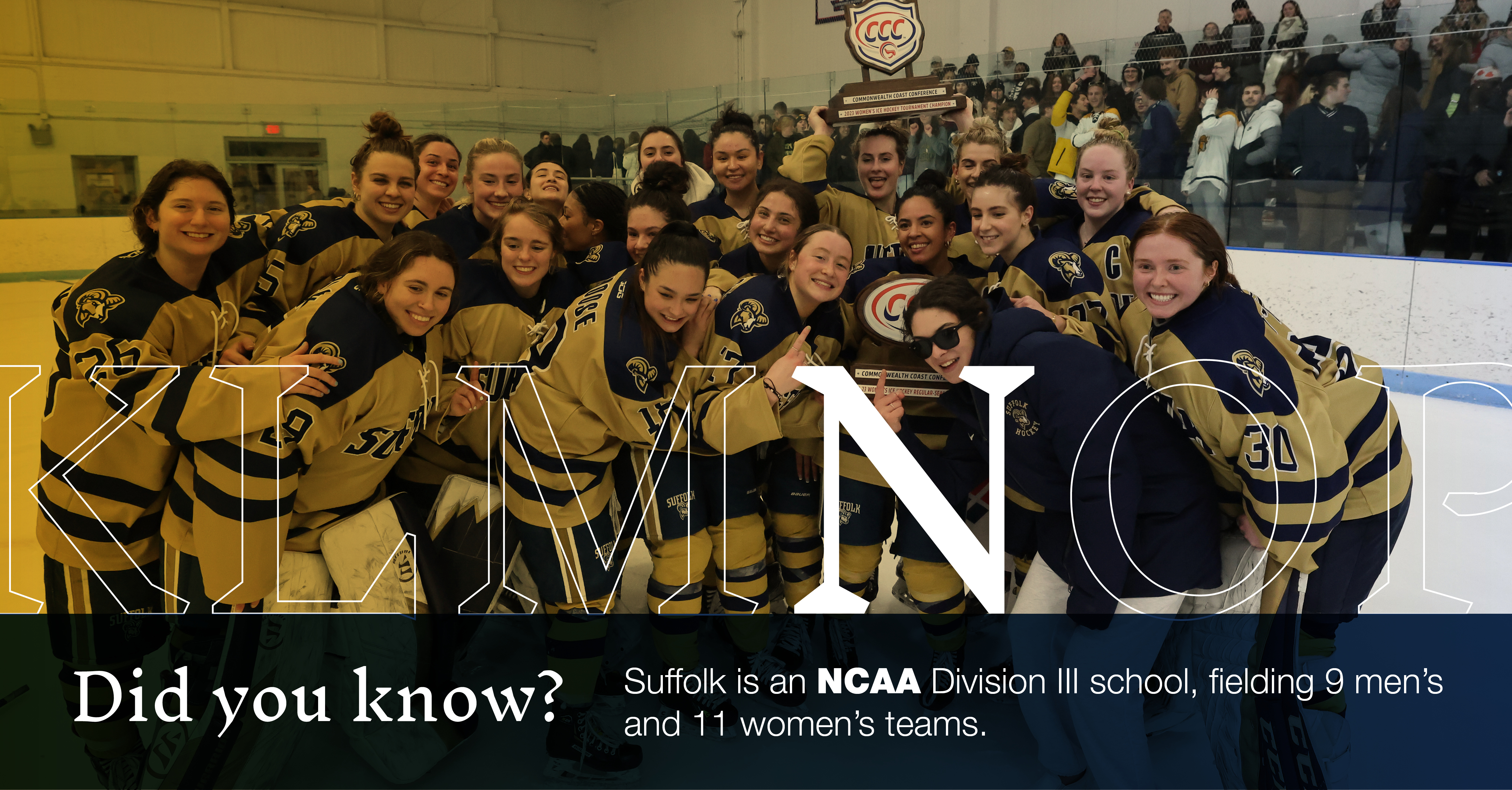 N: [image of women's hockey team on the ice when they won the 2022-23 CCC championship]: Did you know Suffolk is an NCAA Division Ill school, fielding 9 men's and 11 women's teams?