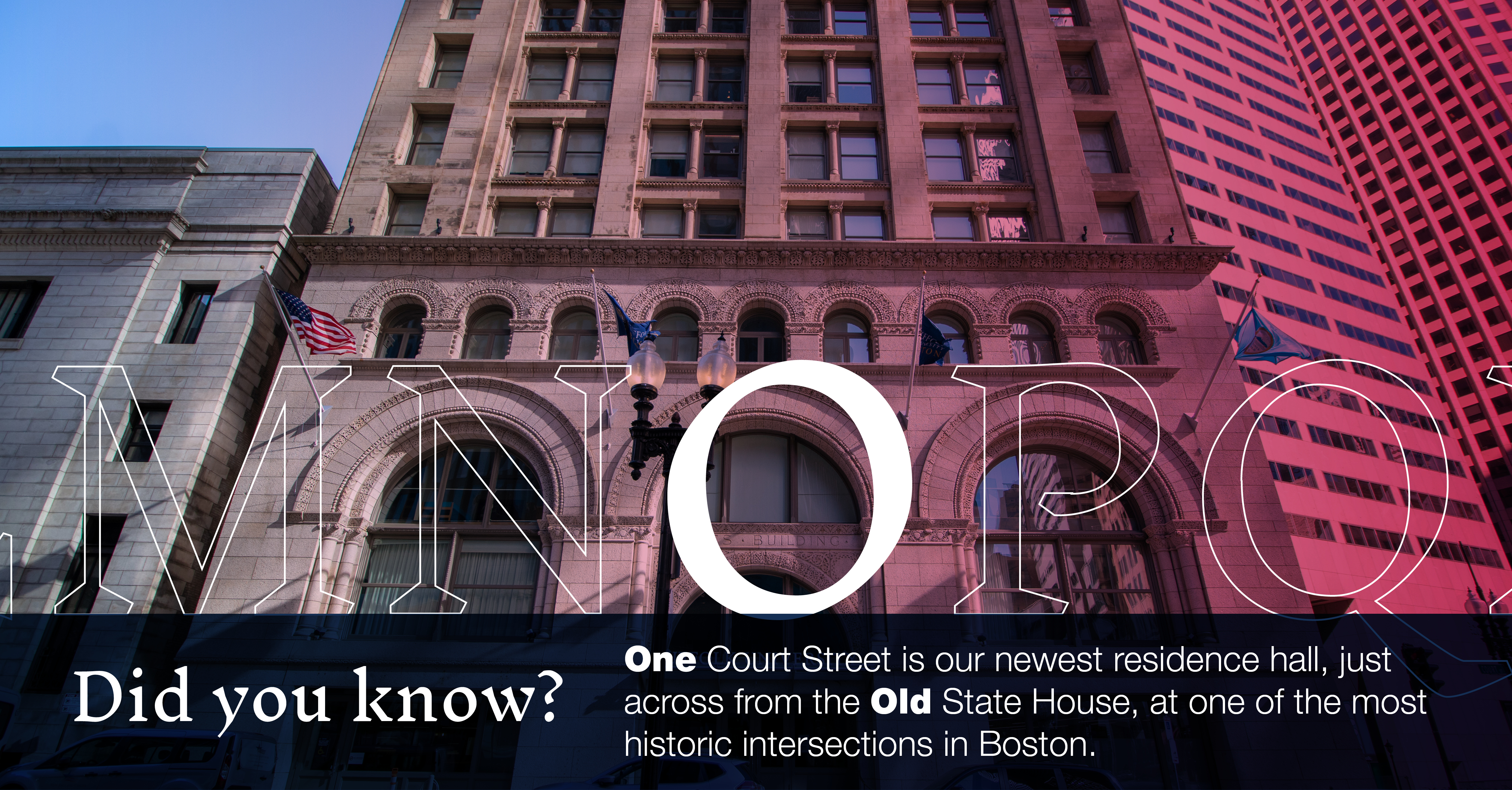 O: [image of One Court Street building]: Did you know One Court Street is our newest residence hall, just across from the Old State House, at one of the most historic intersections in Boston.