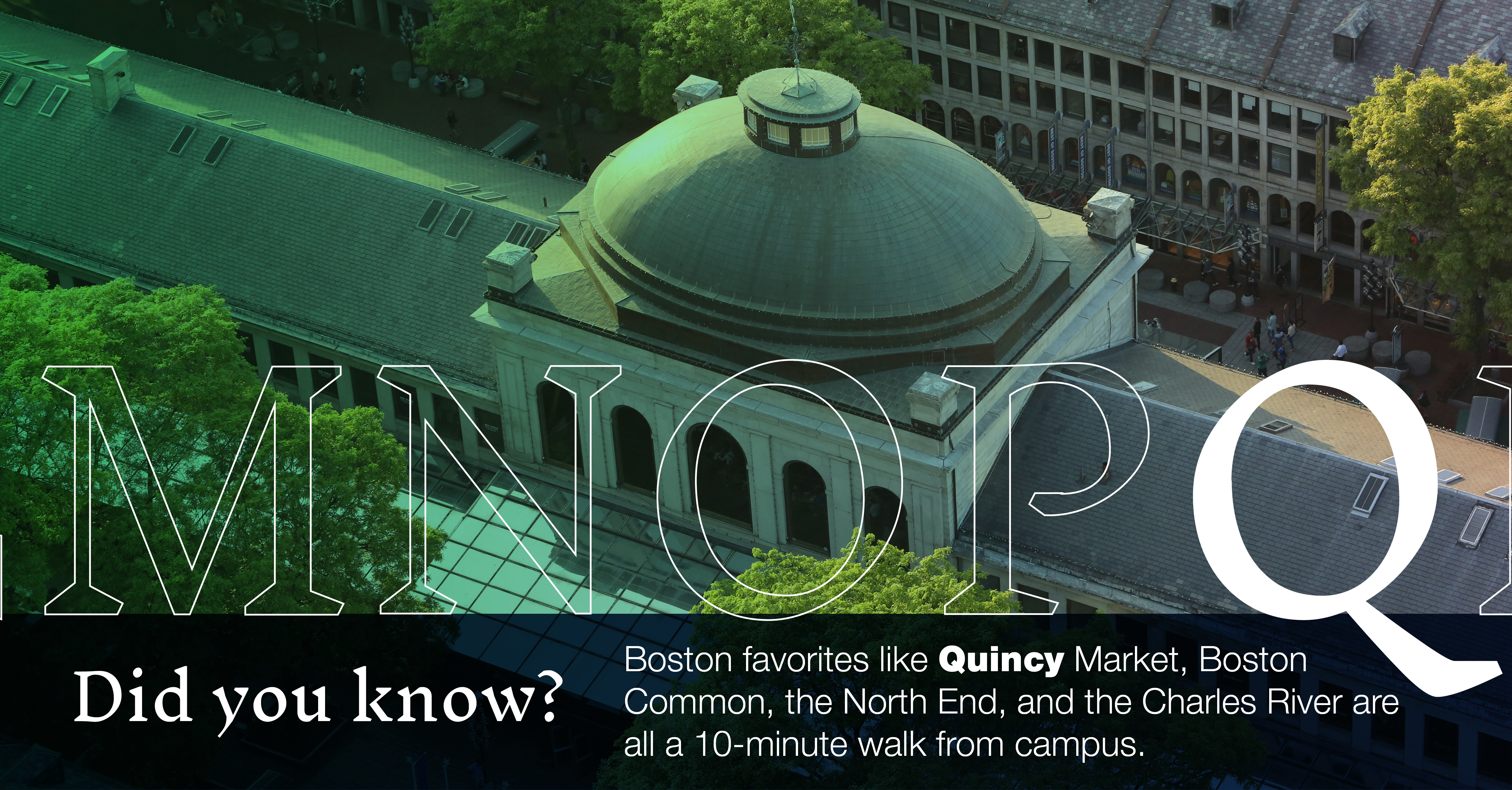 Q: [aerial view of Quincy Market] Boston favorites like Quincy Market, Boston Common, the North End, and the Charles River are all a 10-minute walk from campus.