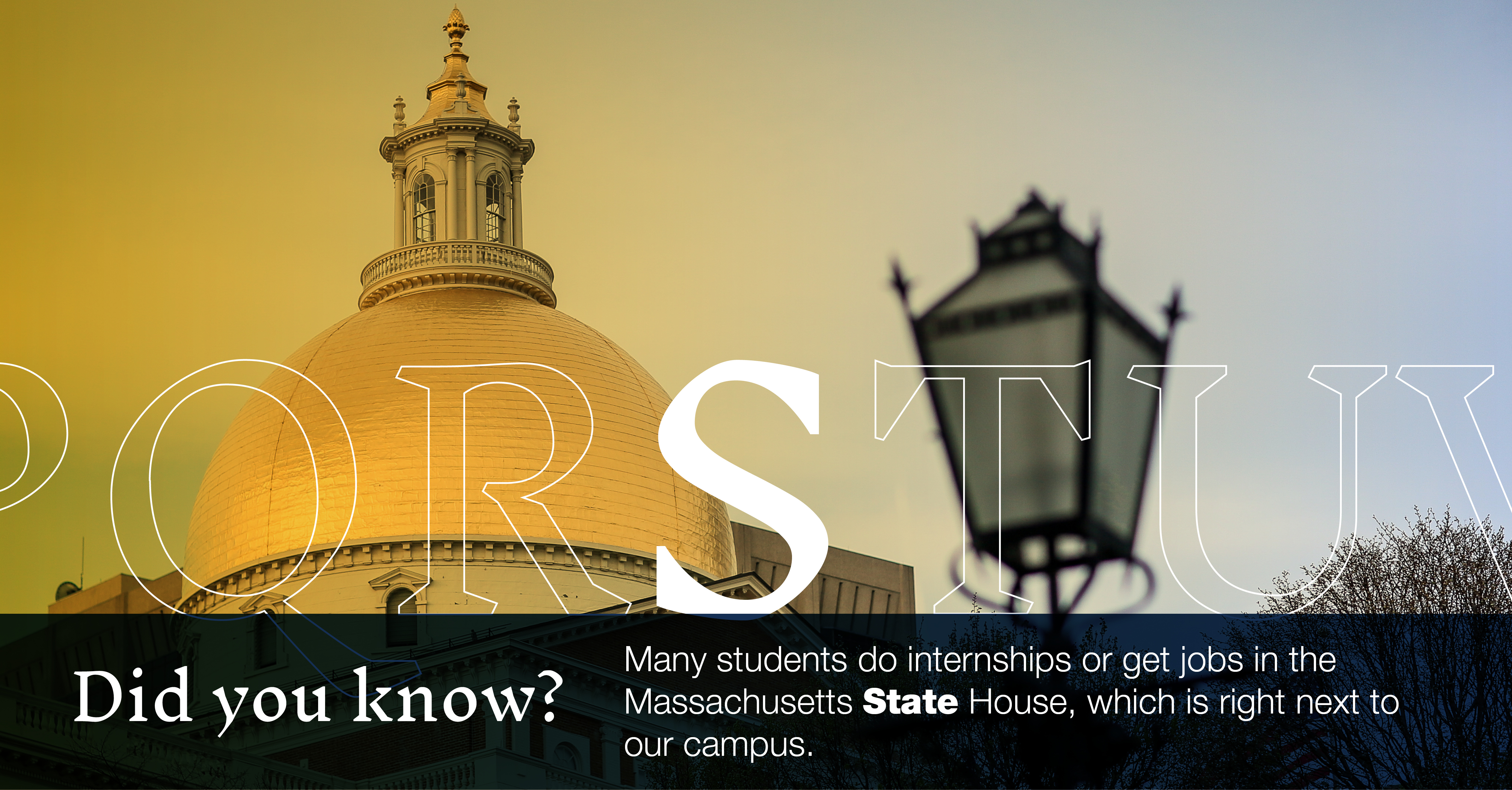 S: [image of the Mass. State House dome] Did you know that many students do internships or get jobs in the Massachusetts State House, which is right next to our campus?