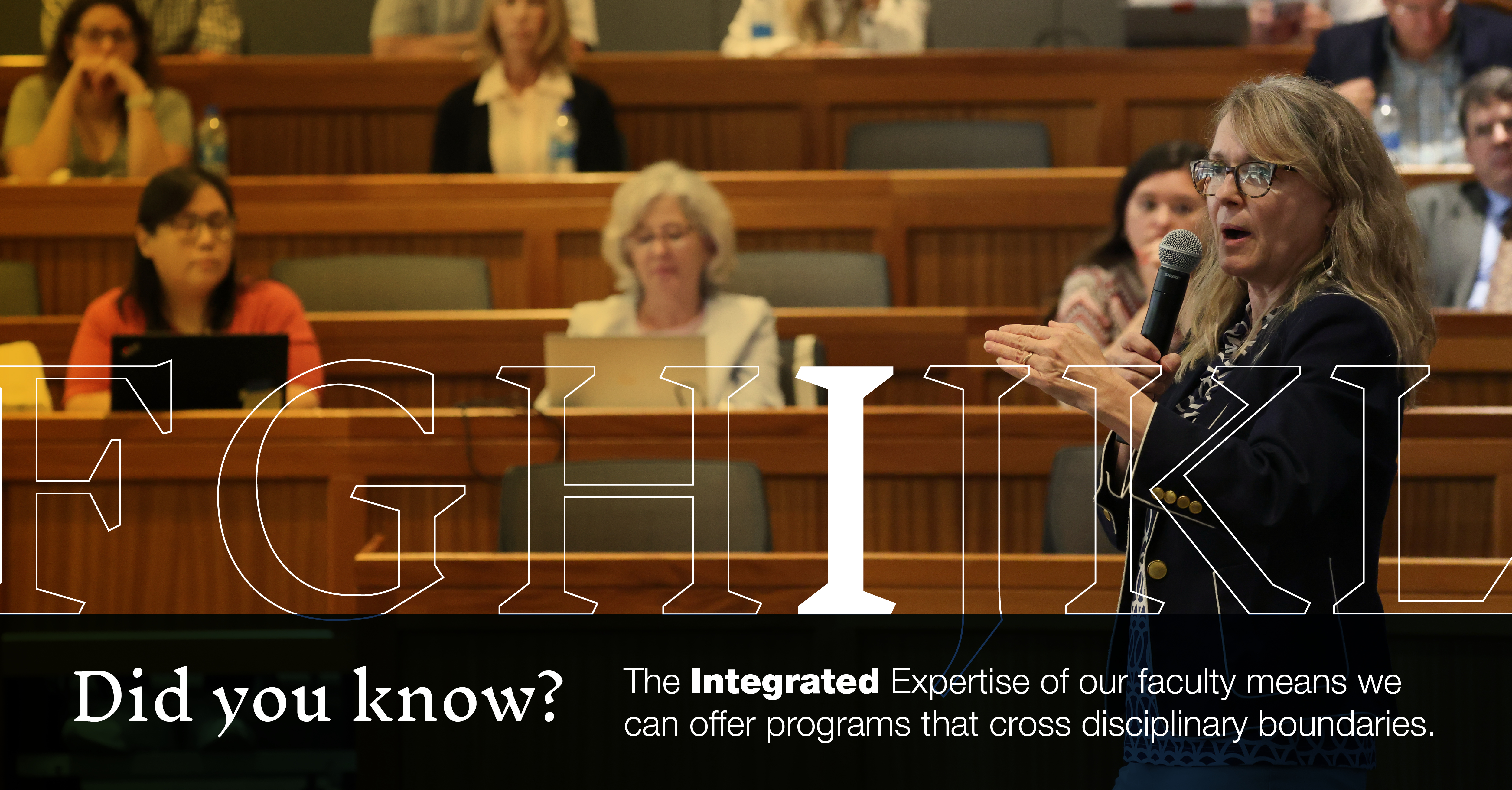 I: [Image of a professor speaking to other professors in a lecture hall] Did you know the Integrated Expertise of our faculty means we can offer programs that cross disciplinary boundaries?
